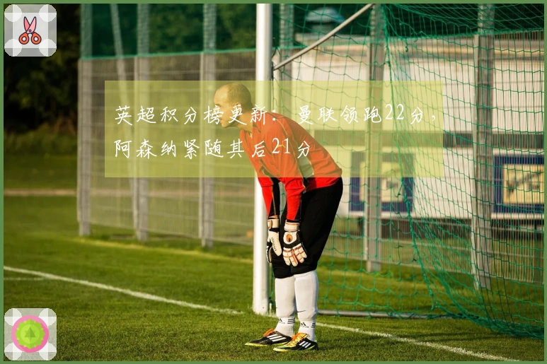 英超积分榜更新：曼联领跑22分，阿森纳紧随其后21分