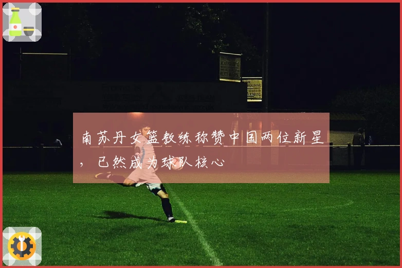 南苏丹女篮教练称赞中国两位新星，已然成为球队核心