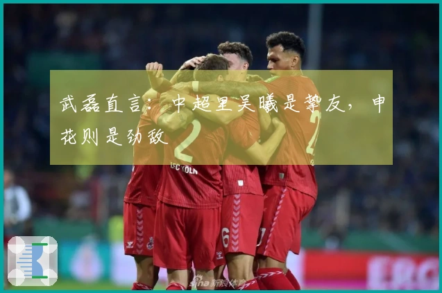 武磊直言：中超里吴曦是挚友，申花则是劲敌