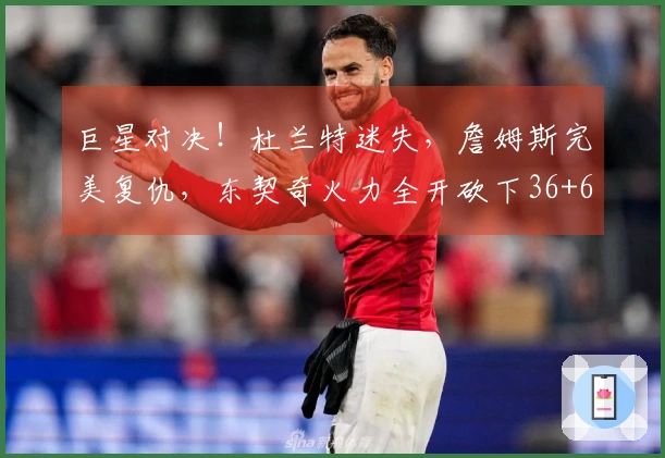 巨星对决！杜兰特迷失，詹姆斯完美复仇，东契奇火力全开砍下36+6+4