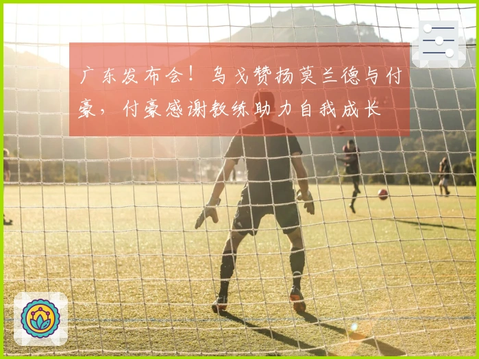 广东发布会！乌戈赞扬莫兰德与付豪，付豪感谢教练助力自我成长