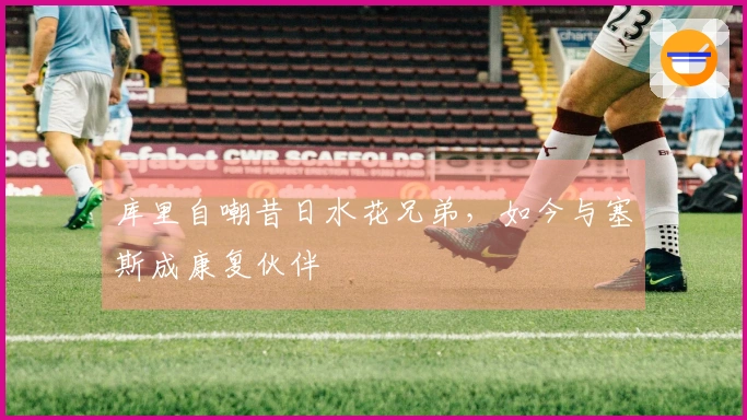 库里自嘲昔日水花兄弟，如今与塞斯成康复伙伴