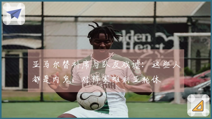 亚马尔替补席与队友戏谑：这些人都是内鬼，对阵塞维利亚轮休