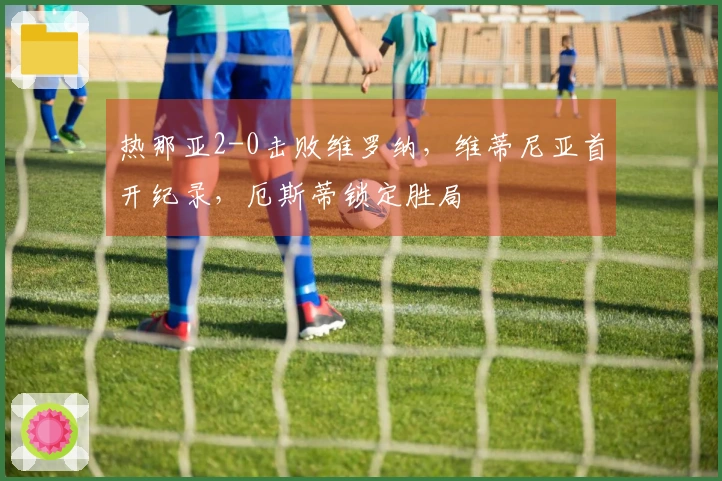 热那亚2-0击败维罗纳，维蒂尼亚首开纪录，厄斯蒂锁定胜局