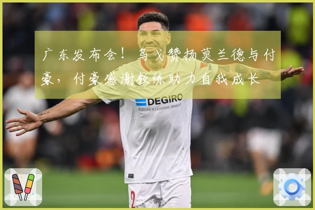 广东发布会！乌戈赞扬莫兰德与付豪，付豪感谢教练助力自我成长