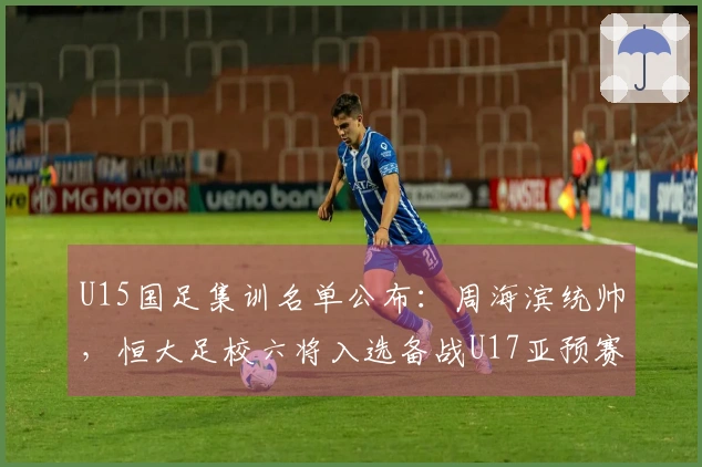 U15国足集训名单公布：周海滨统帅，恒大足校六将入选备战U17亚预赛