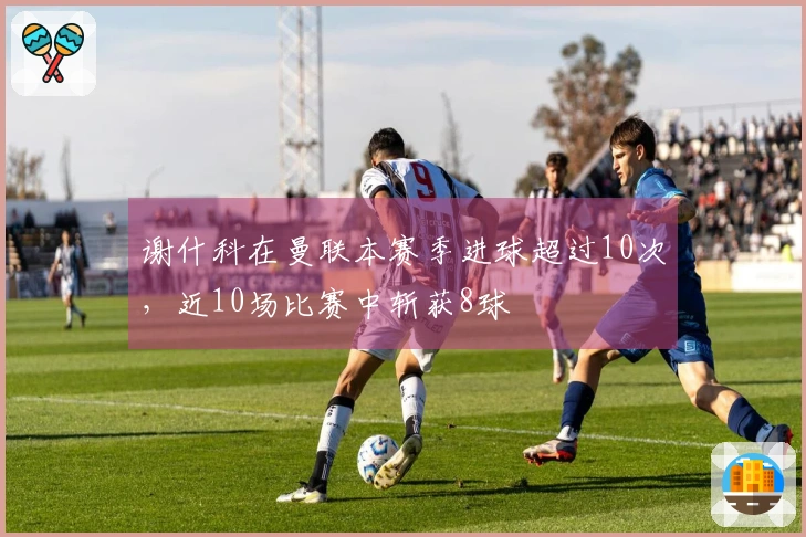 谢什科在曼联本赛季进球超过10次，近10场比赛中斩获8球