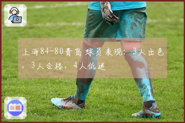 上海84-80青岛 球员表现：3人出色，3人合格，4人低迷